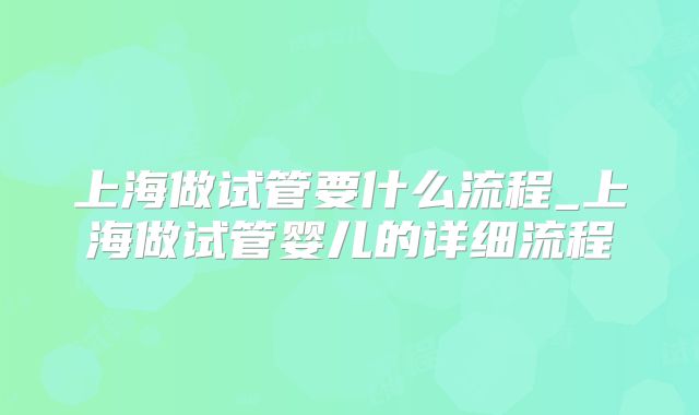 上海做试管要什么流程_上海做试管婴儿的详细流程