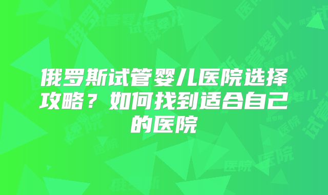 俄罗斯试管婴儿医院选择攻略？如何找到适合自己的医院