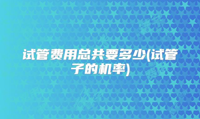 试管费用总共要多少(试管子的机率)