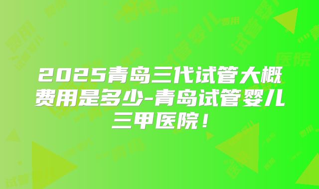 2025青岛三代试管大概费用是多少-青岛试管婴儿三甲医院！