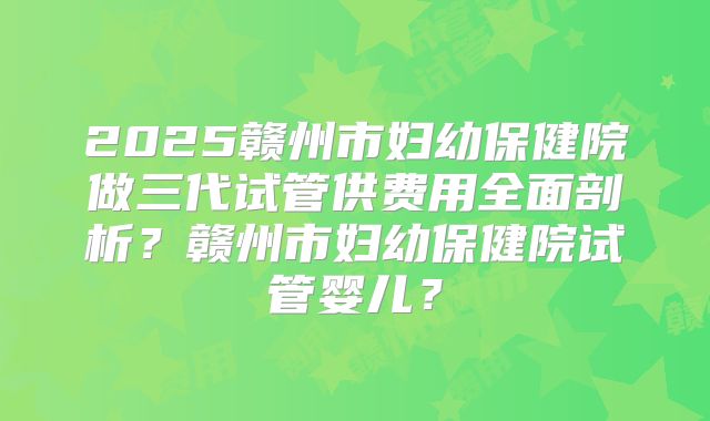2025赣州市妇幼保健院做三代试管供费用全面剖析？赣州市妇幼保健院试管婴儿？