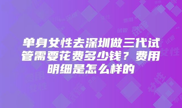 单身女性去深圳做三代试管需要花费多少钱?费用明细是怎么样的
