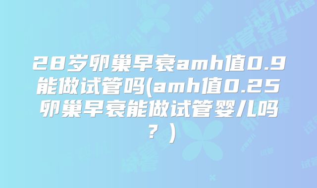 28岁卵巢早衰amh值0.9能做试管吗(amh值0.25卵巢早衰能做试管婴儿吗？)