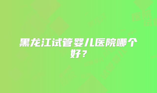 黑龙江试管婴儿医院哪个好?