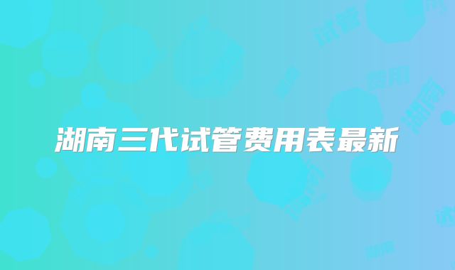 湖南三代试管费用表最新