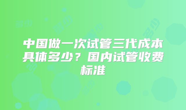 中国做一次试管三代成本具体多少？国内试管收费标准