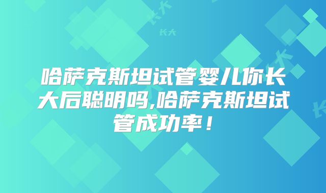 哈萨克斯坦试管婴儿你长大后聪明吗,哈萨克斯坦试管成功率！