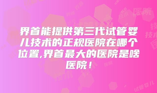 界首能提供第三代试管婴儿技术的正规医院在哪个位置,界首最大的医院是啥医院！