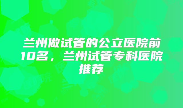 兰州做试管的公立医院前10名,兰州试管专科医院推荐