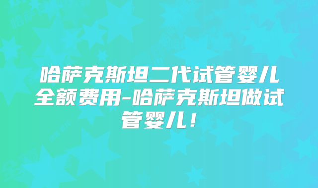 哈萨克斯坦二代试管婴儿全额费用-哈萨克斯坦做试管婴儿!