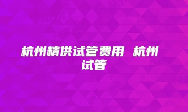 杭州精供试管费用 杭州 试管