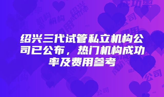 绍兴三代试管私立机构公司已公布，热门机构成功率及费用参考