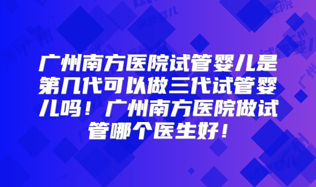 广州南方医院试管婴儿是第几代可以做三代试管婴儿吗！广州南方医院做试管哪个医生好！