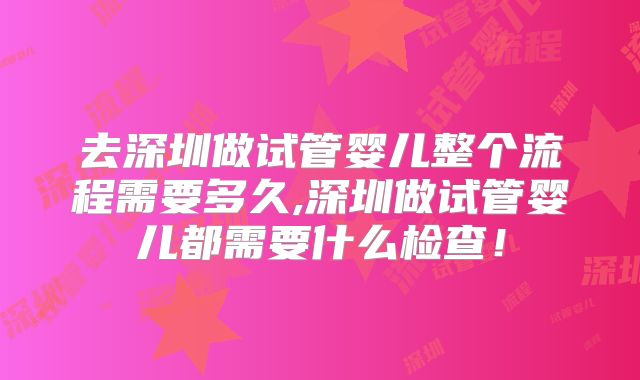 去深圳做试管婴儿整个流程需要多久,深圳做试管婴儿都需要什么检查！