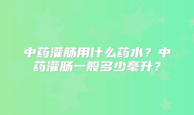 中药灌肠用什么药水？中药灌肠一般多少毫升？