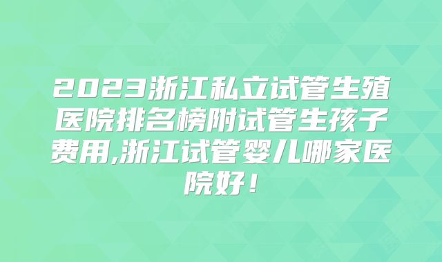 2023浙江私立试管生殖医院排名榜附试管生孩子费用,浙江试管婴儿哪家医院好!