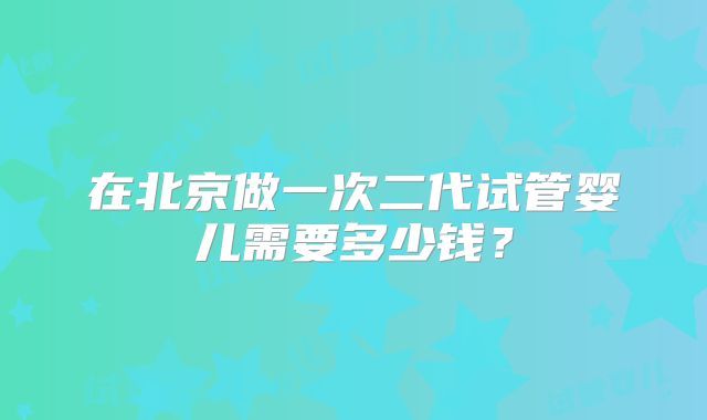 在北京做一次二代试管婴儿需要多少钱？