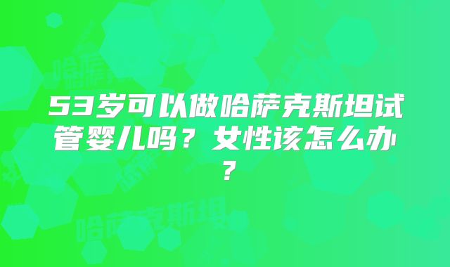 53岁可以做哈萨克斯坦试管婴儿吗?女性该怎么办?
