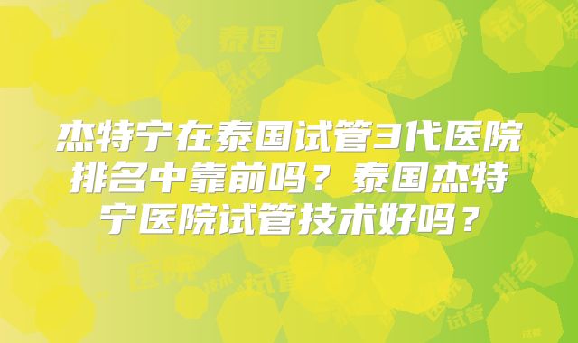 杰特宁在泰国试管3代医院排名中靠前吗?泰国杰特宁医院试管技术好吗?