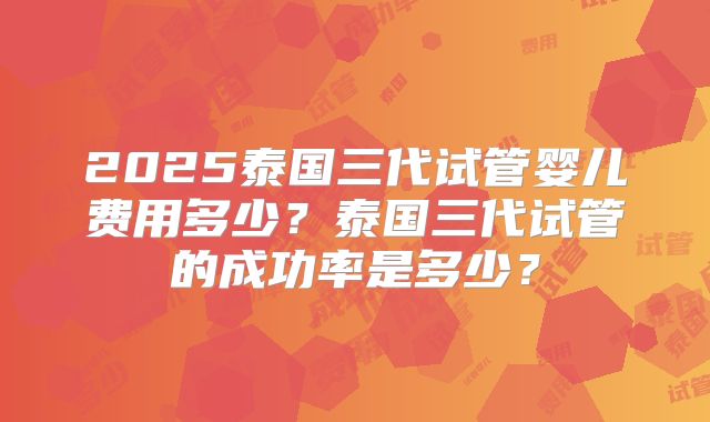 2025泰国三代试管婴儿费用多少？泰国三代试管的成功率是多少？