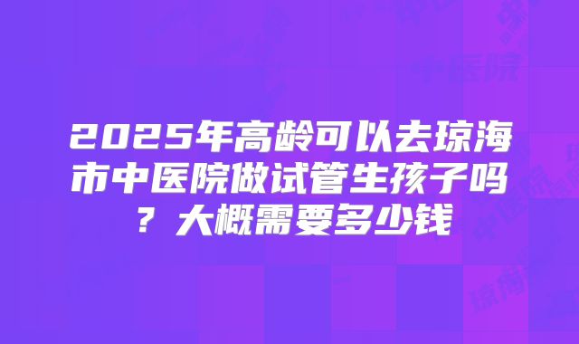 2025年高龄可以去琼海市中医院做试管生孩子吗？大概需要多少钱
