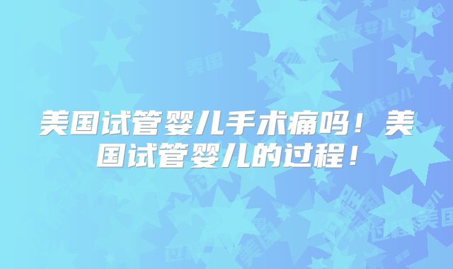 美国试管婴儿手术痛吗！美国试管婴儿的过程！