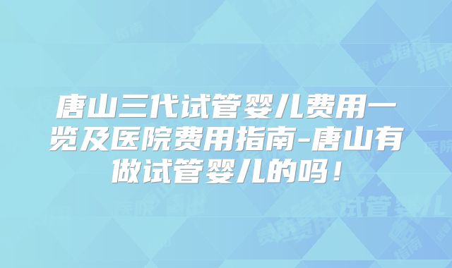 唐山三代试管婴儿费用一览及医院费用指南-唐山有做试管婴儿的吗！