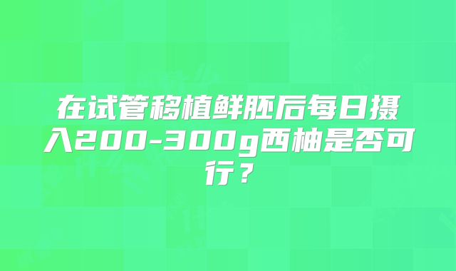 在试管移植鲜胚后每日摄入200-300g西柚是否可行？