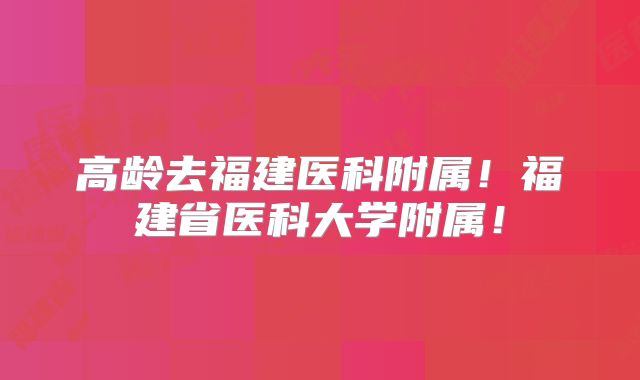 高龄去福建医科附属！福建省医科大学附属！
