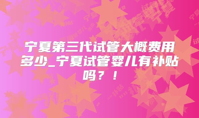 宁夏第三代试管大概费用多少_宁夏试管婴儿有补贴吗？！