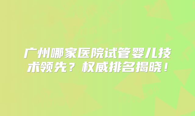 广州哪家医院试管婴儿技术领先？权威排名揭晓！