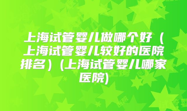 上海试管婴儿做哪个好（上海试管婴儿较好的医院排名）(上海试管婴儿哪家医院)
