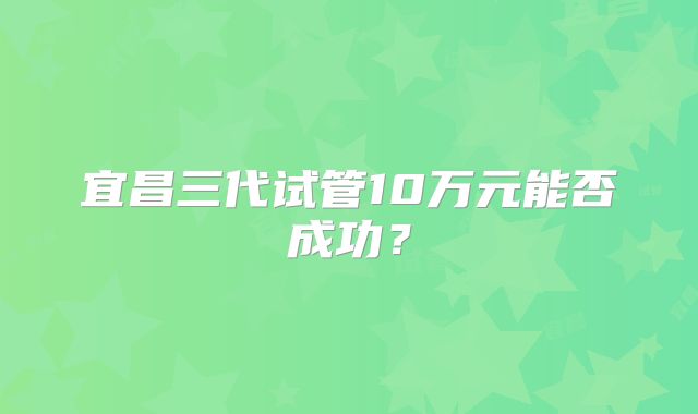 宜昌三代试管10万元能否成功?