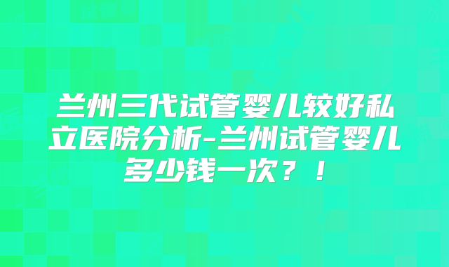 兰州三代试管婴儿较好私立医院分析-兰州试管婴儿多少钱一次？！