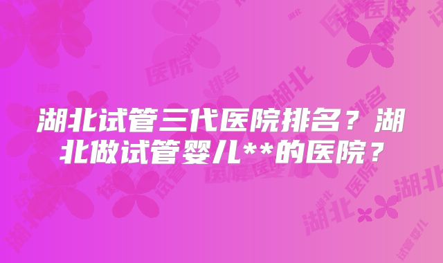 湖北试管三代医院排名？湖北做试管婴儿**的医院？