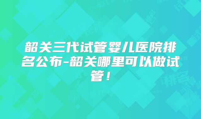韶关三代试管婴儿医院排名公布-韶关哪里可以做试管!