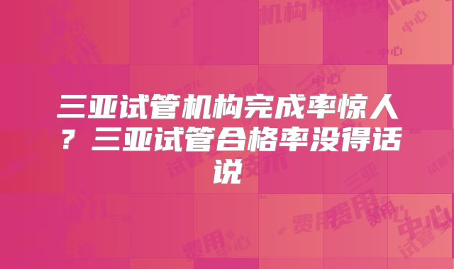 三亚试管机构完成率惊人？三亚试管合格率没得话说