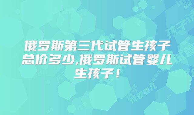 俄罗斯第三代试管生孩子总价多少,俄罗斯试管婴儿生孩子！