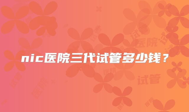 nic医院三代试管多少钱?