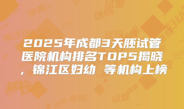 2025年成都3天胚试管医院机构排名TOP5揭晓，锦江区妇幼 等机构上榜