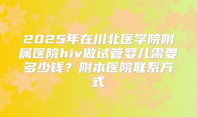 2025年在川北医学院附属医院hiv做试管婴儿需要多少钱?附本医院联系方式