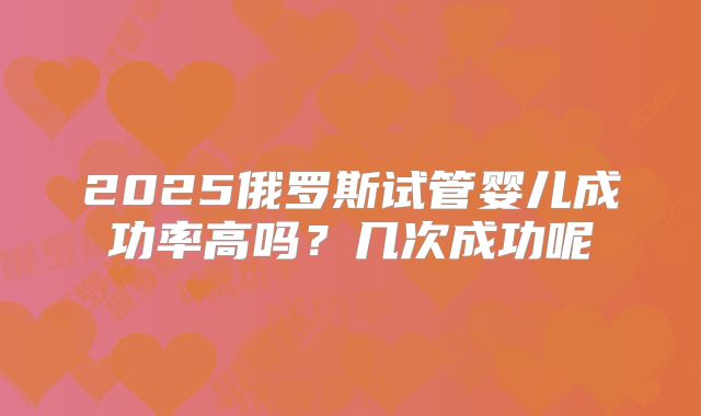 2025俄罗斯试管婴儿成功率高吗？几次成功呢