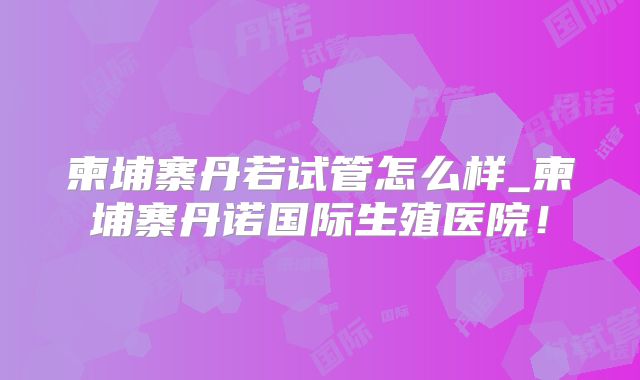 柬埔寨丹若试管怎么样_柬埔寨丹诺国际生殖医院!