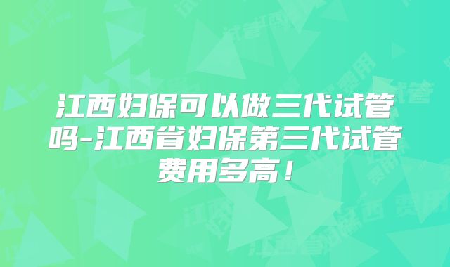 江西妇保可以做三代试管吗-江西省妇保第三代试管费用多高！