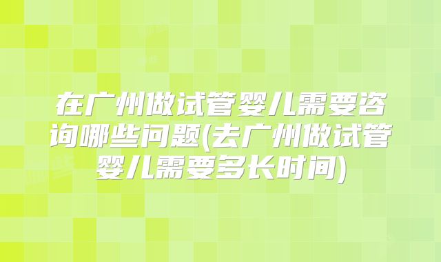 在广州做试管婴儿需要咨询哪些问题(去广州做试管婴儿需要多长时间)