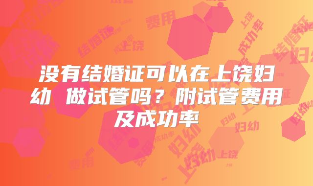没有结婚证可以在上饶妇幼 做试管吗?附试管费用及成功率