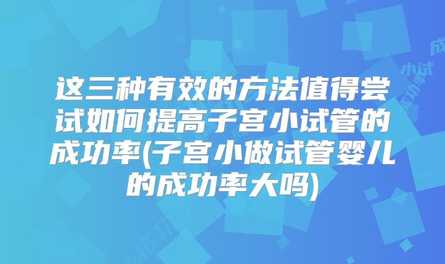 这三种有效的方法值得尝试如何提高子宫小试管的成功率(子宫小做试管婴儿的成功率大吗)