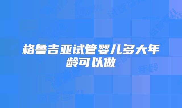 格鲁吉亚试管婴儿多大年龄可以做