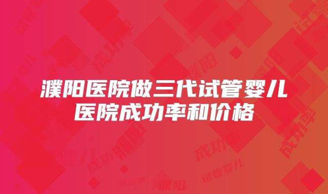 濮阳医院做三代试管婴儿医院成功率和价格