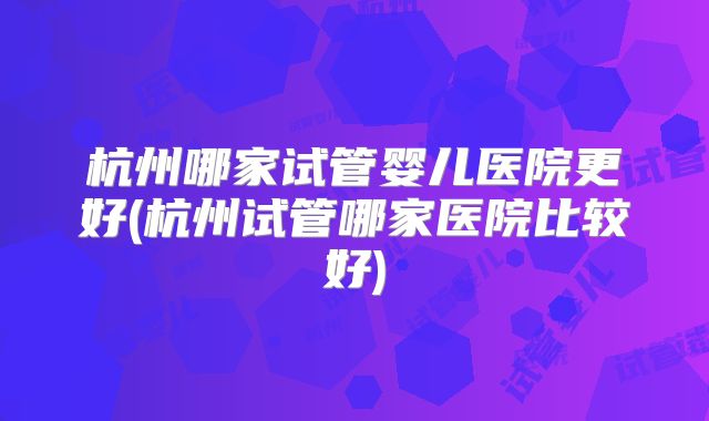 杭州哪家试管婴儿医院更好(杭州试管哪家医院比较好)